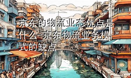 京东的物流业态优点是什么-京东物流业务模式的缺点
