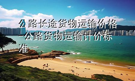 公路长途货物运输价格-公路货物运输计价标准