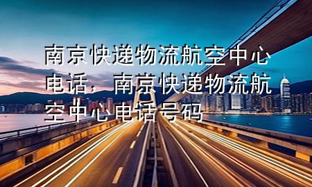 南京快递物流航空中心电话,南京快递物流航空中心电话号码