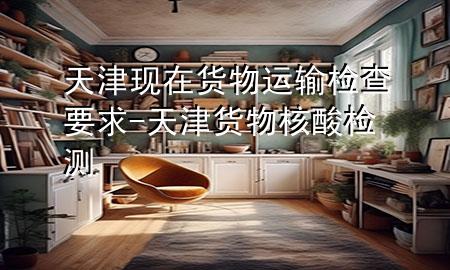 天津现在货物运输检查要求-天津货物核酸检测