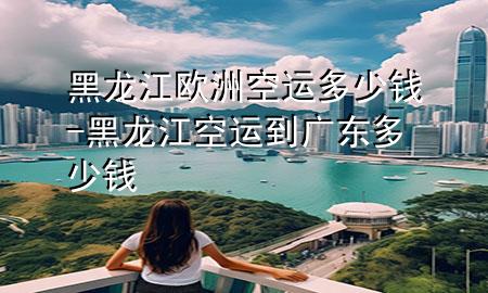 黑龙江欧洲空运多少钱-黑龙江空运到广东多少钱