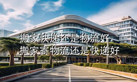 搬家快递还是物流好,搬家寄物流还是快递好