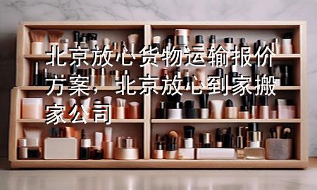 北京放心货物运输报价方案,北京放心到家搬家公司