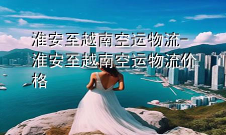 淮安至越南空运物流-淮安至越南空运物流价格