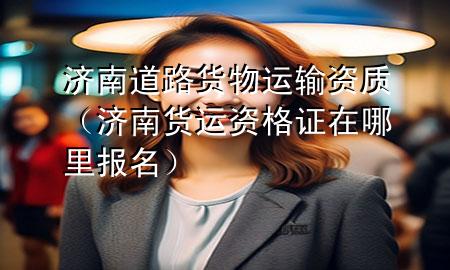 济南道路货物运输资质(济南货运资格证在哪里报名)