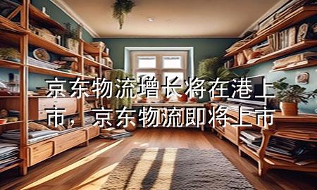 京东物流增长将在港上市，京东物流即将上市