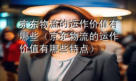京东物流的运作价值有哪些(京东物流的运作价值有哪些特点)