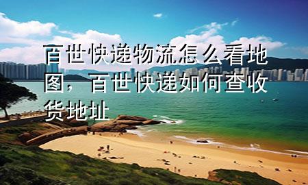 百世快递物流怎么看地图,百世快递如何查收货地址