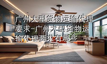 广州大型货物运输代理要求-广州大型货物运输代理要求有哪些