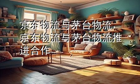 京东物流与茅台物流,京东物流与茅台物流推进合作