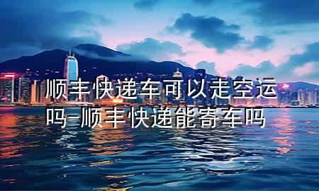 顺丰快递车可以走空运吗-顺丰快递能寄车吗