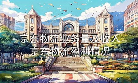 京东物流业务量及收入,京东物流盈利情况