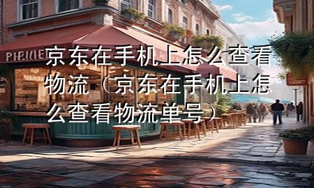 京东在手机上怎么查看物流(京东在手机上怎么查看物流单号)