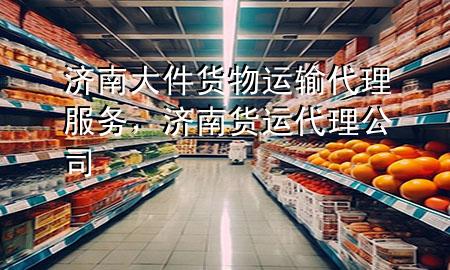 济南大件货物运输代理服务,济南货运代理公司