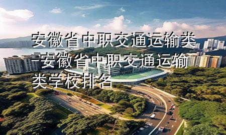 安徽省中职交通运输类-安徽省中职交通运输类学校排名