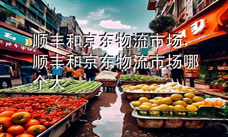 顺丰和京东物流市场，顺丰和京东物流市场哪个大
