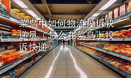 菜鸟中如何物流投诉快递员(怎么在菜鸟上投诉快递)