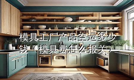 模具工厂产品空运多少钱(模具费怎么报关)