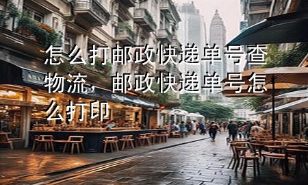 怎么打邮政快递单号查物流，邮政快递单号怎么打印