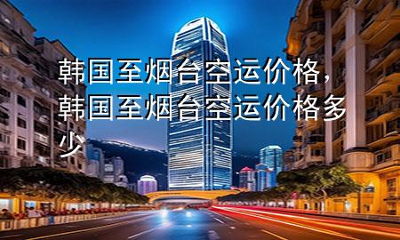 韩国至烟台空运价格,韩国至烟台空运价格多少