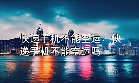快递手机不能空运，快递手机不能空运吗