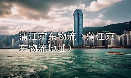 蒲江京东物流（蒲江京东物流地址）