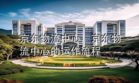 京东物流中心，京东物流中心的运作流程