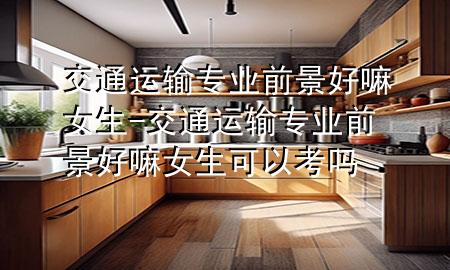 交通运输专业前景好嘛女生-交通运输专业前景好嘛女生可以考吗