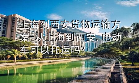上海到西安货物运输方案-从上海到西安,电动车可以托运吗?
