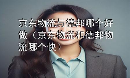 京东物流与德邦哪个好做(京东物流和德邦物流哪个快)
