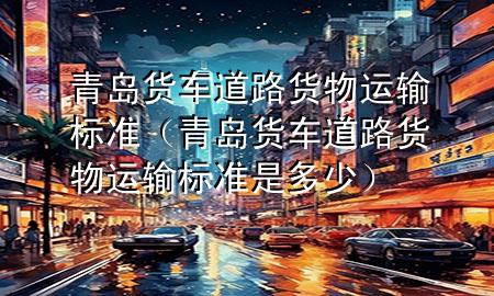 青岛货车道路货物运输标准(青岛货车道路货物运输标准是多少)