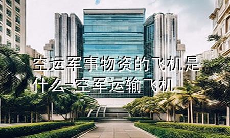 空运军事物资的飞机是什么-空军运输飞机
