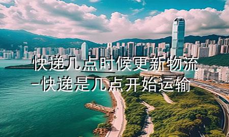 快递几点时候更新物流-快递是几点开始运输