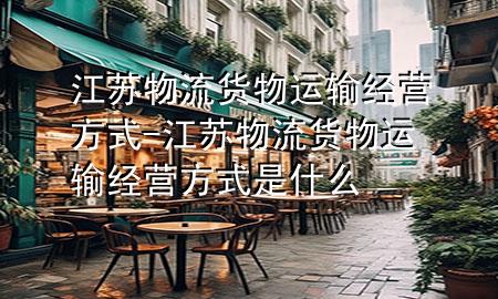 江苏物流货物运输经营方式-江苏物流货物运输经营方式是什么