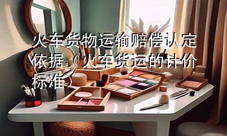 火车货物运输赔偿认定依据(火车货运的计价标准)
