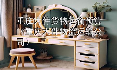 重庆大件货物运输预算(重庆大件物流运输公司)