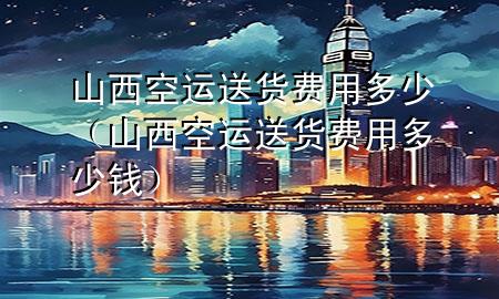 山西空运送货费用多少（山西空运送货费用多少钱）