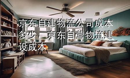 京东自建物流公司成本多少，京东自营物流建设成本