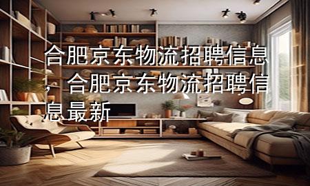 合肥京东物流招聘信息，合肥京东物流招聘信息最新