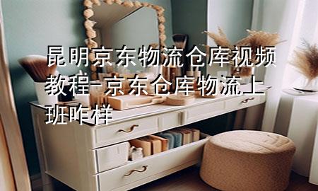昆明京东物流仓库视频教程-京东仓库物流上班咋样