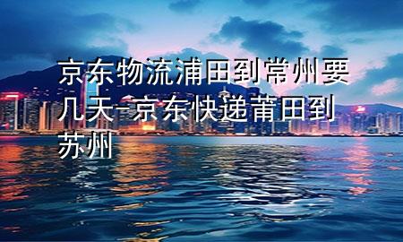 京东物流浦田到常州要几天-京东快递莆田到苏州