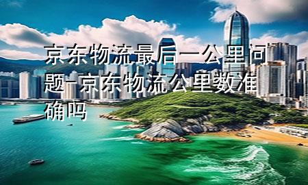 京东物流最后一公里问题-京东物流公里数准确吗