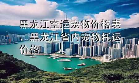 黑龙江空运宠物价格表,黑龙江省内宠物托运价格