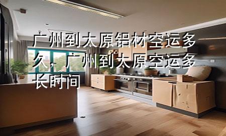 广州到太原铝材空运多久,广州到太原空运多长时间