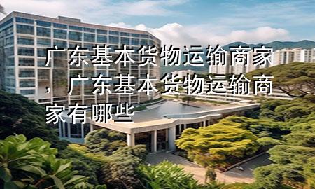 广东基本货物运输商家,广东基本货物运输商家有哪些