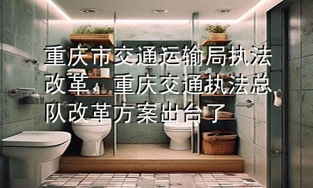 重庆市交通运输局执法改革,重庆交通执法总队改革方案出台了