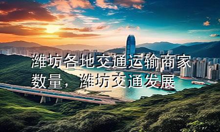 潍坊各地交通运输商家数量,潍坊交通发展