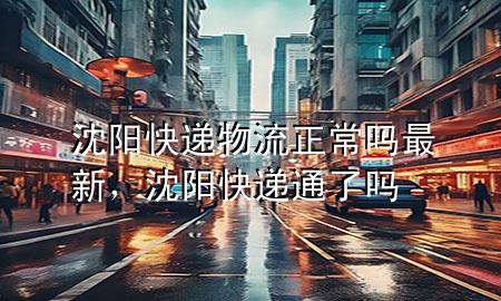 沈阳快递物流正常吗最新,沈阳快递通了吗