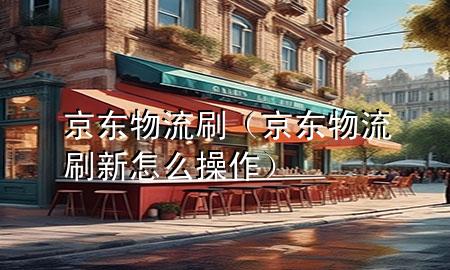 京东物流刷(京东物流刷新怎么操作)