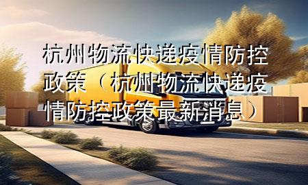 杭州物流快递疫情防控政策(杭州物流快递疫情防控政策最新消息)
